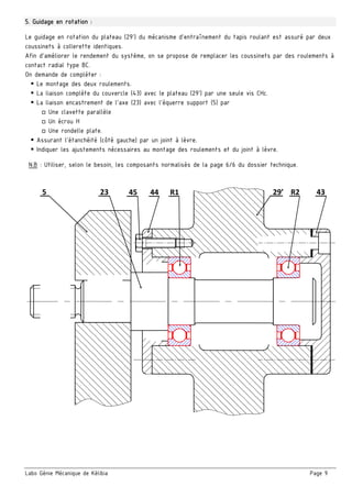 Labo Génie Mécanique de Kélibia Page 9
5. Guidage en rotation :
Le guidage en rotation du plateau (29’) du mécanisme d’entraînement du tapis roulant est assuré par deux
coussinets à collerette identiques.
Afin d’améliorer le rendement du système, on se propose de remplacer les coussinets par des roulements à
contact radial type BC.
On demande de compléter :
 Le montage des deux roulements.
 La liaison complète du couvercle (43) avec le plateau (29’) par une seule vis CHc.
 La liaison encastrement de l’axe (23) avec l’équerre support (5) par
□ Une clavette parallèle
□ Un écrou H
□ Une rondelle plate.
 Assurant l’étanchéité (côté gauche) par un joint à lèvre.
 Indiquer les ajustements nécessaires au montage des roulements et du joint à lèvre.
N.B : Utiliser, selon le besoin, les composants normalisés de la page 6/6 du dossier technique.
 
5  44 45  R1  R2  43 29’ 23 
 