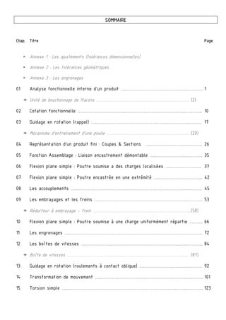  
SOMMAIRE
Chap. Titre Page
 Annexe 1 : Les ajustements (tolérances dimensionnelles)
 Annexe 2 : Les tolérances géométriques
 Annexe 3 : Les engrenages
01 Analyse fonctionnelle interne d’un produit …..………………………………………..………….. 1
 Unité de bouchonnage de flacons ……….…………………………….………………………… (2)
02 Cotation fonctionnelle ………………………………...………………………………………..………….. 10
03 Guidage en rotation (rappel) …..………………………………………………..……………..……….. 17
 Mécanisme d’entrainement d’une poulie ……….……………………………………………….. (20)
04 Représentation d’un produit fini : Coupes & Sections …..……………..………..………….. 26
05 Fonction Assemblage : Liaison encastrement démontable …..…………….……..………….. 35
06 Flexion plane simple : Poutre soumise a des charges localisées …..….…….………….. 37
07 Flexion plane simple : Poutre encastrée en une extrémité …..….……………..………….. 42
08 Les accouplements …..…………………………………………………………………………..………….. 45
09 Les embrayages et les freins …..…………………………………………………………..………….. 53
 Réducteur à embrayage - frein ……….……………………………..…………………………....(58)
10 Flexion plane simple : Poutre soumise à une charge uniformément répartie ……….. 66
11 Les engrenages …..……………………………………………………………………………….………….. 72
12 Les boîtes de vitesses …..………………………………………………………………..…..………….. 84
 Boîte de vitesses ……….………………………………………………………………………...… (87)
13 Guidage en rotation (roulements à contact oblique) …..…………………..…..……..……….. 92
14 Transformation de mouvement …..…………………………………………………………..………….. 101
15 Torsion simple …..…………………………………………………………………………...……..………….. 123
 