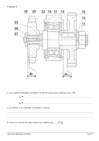 Labo Génie Mécanique de Kélibia Page 16
￭ Exercice 3 :
1. Lire le dessin d’ensemble, en déduire l’utilité de chacune des conditions «JA» «JB» .
JA  ……………………….……..…..………………………………………………………………………
JB  ……………………….…………..…..…………………………………………………………………
1. La condition A est maximale ou minimale ? Justifier.
…………………………..………………………………...………………………………..…………………………………………
…………………………..………………………………...………………………………..…………………………………………
3. Tracer les chaînes de cotes relative aux conditions ………. Et
 