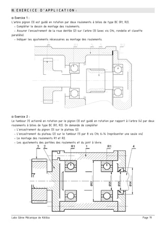 Labo Génie Mécanique de Kélibia Page 19
III. EXERCICE D’APPLICATION :
□ Exercice 1 :
L’arbre pignon (3) est guidé en rotation par deux roulements à billes de type BC (R1, R2).
- Compléter le dessin de montage des roulements.
- Assurer l’encastrement de la roue dentée (2) sur l’arbre (3) (avec vis CHc, rondelle et clavette
parallèle).
- Indiquer les ajustements nécessaires au montage des roulements.
□ Exercice 2 :
Le tambour (1) actionné en rotation par le pignon (3) est guidé en rotation par rapport à l'arbre (4) par deux
roulements à billes de type BC (R1, R2). On demande de compléter
- L’encastrement du pignon (3) sur le plateau (2)
- L’encastrement du plateau (2) sur le tambour (1) par 8 vis CHc 6-14 (représenter une seule vis)
- Le montage des roulements R1 et R2.
- Les ajustements des portées des roulements et du joint à lèvre.
 