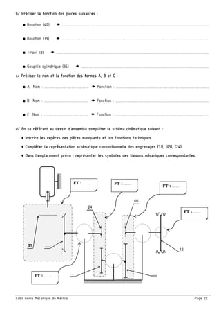 Labo Génie Mécanique de Kélibia Page 22
b/ Préciser la fonction des pièces suivantes :
■ Bouchon (40)  ………………………….……..………………………..………...……………………….………….
■ Bouchon (39)  ………………………….……..………………………..………………………………….………….
■ Tirant (3)  ………………………….……..……………………….……..……………………………….………….
■ Goupille cylindrique (35)  ………………………….……..………………..………..………………….………….
c/ Préciser le nom et la fonction des formes A, B et C :
■ A Nom : ………………………………  Fonction : ……………..……………………………………….………….
■ B Nom : ………………………………  Fonction : ……………..……………………………………….………….
■ C Nom : ………………………………  Fonction : ……………..……………………………………….………….
d/ En se référant au dessin d’ensemble compléter le schéma cinématique suivant :
♦ Inscrire les repères des pièces manquants et les fonctions techniques.
♦ Compléter la représentation schématique conventionnelle des engrenages (31), (05), (24).
♦ Dans l’emplacement prévu ; représenter les symboles des liaisons mécaniques correspondantes.
 
 
 
 
 
 
 
 
 
 
 
 
 
 
 
 
M
24
12
…..
… …..
31
05
FT : …… 
FT : …… 
FT : …… FT : …… 
FT : …… 
 