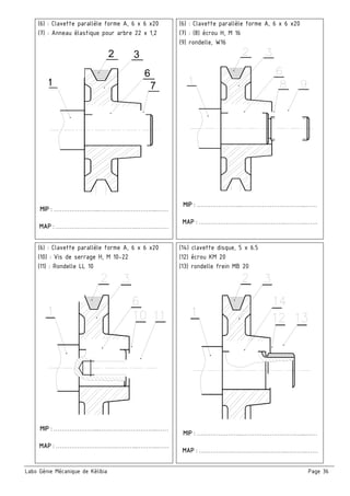 Labo Génie Mécanique de Kélibia Page 36
(6) : Clavette parallèle forme A, 6 x 6 x20
(7) : Anneau élastique pour arbre 22 x 1,2
7
6
32
1
C
 
 
MIP : …………………...………………………...……
MAP : ………………………….………..………..……
(6) : Clavette parallèle forme A, 6 x 6 x20
(7) : (8) écrou H, M 16
(9) rondelle, W16
 
 
MIP : …………………...…………………………...……
MAP : …………………………….………..………..……
(6) : Clavette parallèle forme A, 6 x 6 x20
(10) : Vis de serrage H, M 10-22
(11) : Rondelle LL 10
 
 
MIP : …………………...………………………...……
MAP : ………………………….………..………..……
(14) clavette disque, 5 x 6.5
(12) écrou KM 20
(13) rondelle frein MB 20
 
 
MIP : …………………...…………………………...……
MAP : …………………………….………..………..……
 