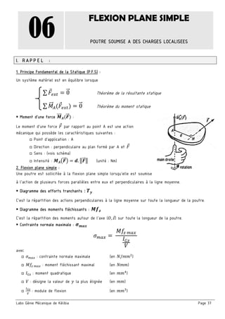Labo Génie Mécanique de Kélibia Page 37
06
FLEXION PLANE SIMPLE
POUTRE SOUMISE A DES CHARGES LOCALISEES
I. RAPPEL :
1. Principe Fondamental de la Statique (P.F.S) :
Un système matériel est en équilibre lorsque
∑ 0 Théorème de la résultante statique
∑ 0 Théorème du moment statique
 Moment d’une force :
Le moment d’une force par rapport au point A est une action
mécanique qui possède les caractéristiques suivantes :
□ Point d’application : A
□ Direction : perpendiculaire au plan formé par A et
□ Sens : (vois schéma)
□ Intensité : . (unité : Nm)
2. Flexion plane simple :
Une poutre est sollicitée à la flexion plane simple lorsqu’elle est soumise
à l’action de plusieurs forces parallèles entre eux et perpendiculaires à la ligne moyenne.
 Diagramme des efforts tranchants :	
C’est la répartition des actions perpendiculaires à la ligne moyenne sur toute la longueur de la poutre.
 Diagramme des moments fléchissants :
C’est la répartition des moments autour de l’axe ( , ) sur toute la longueur de la poutre.
 Contrainte normale maximale :
	
	
avec
□ : contrainte normale maximale (en / )
□ 	 : moment fléchissant maximal (en )
□ : moment quadratique (en )
□ : désigne la valeur de la plus élignée (en )
□ : module de flexion (en )
 
