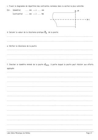 Labo Génie Mécanique de Kélibia Page 41
c. Tracer le diagramme de répartition des contraintes normales dans la section la plus sollicitée.
Ech : (diamètre) …… mm --- …… mm
(contraintre) …… mm --- …… Nm
d. Calculer la valeur de la résistance pratique 	 de la poutre
………………………………………………………………………………………..………………………..………………………
………………………………………………………………………………………..………………………..………………………
e. Vérifier la résistance de la poutre
………………………………………………………………………………………..………………………..………………………
………………………………………………………………………………………..………………………..………………………
………………………………………………………………………………………..………………………..………………………
f. Chercher le diamètre minimal de la poutre 	 à partie duquel la poutre peut résister aux efforts
appliqués
………………………………………………………………………………………..………………………..………………………
………………………………………………………………………………………..………………………..………………………
………………………………………………………………………………………..………………………..………………………
………………………………………………………………………………………..………………………..………………………
………………………………………………………………………………………..………………………..………………………
………………………………………………………………………………………..………………………..………………………
………………………………………………………………………………………..………………………..………………………
………………………………………………………………………………………..………………………..………………………
………………………………………………………………………………………..………………………..………………………
………………………………………………………………………………………..………………………..………………………
………………………………………………………………………………………..………………………..………………………
………………………………………………………………………………………..………………………..………………………
………………………………………………………………………………………..………………………..………………………
z
 