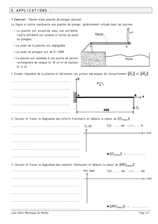 Labo Génie Mécanique de Kélibia Page 43
II. APPLICATIONS :
￭ Exercice1 : Flexion d’une planche de plonger (piscine).
La figure si contre représente une planche de plonger, généralement utilisée dans les piscines.
○ La planche est encastrée dans une extrémité,
l’autre extrémité est soumise à l’action du poids
du plongeur.
○ Le poids de la planche est négligeable
○ Le poids du plongeur est de P= 500N
○ La planche est assimilée à une poutre de section
rectangulaire de largeur b= 30 cm et de hauteur
h= 2 cm
1. Etudier l’équilibre de la planche et déterminer les actions mécaniques de l’encastrement et :
…………………………………………….……………
………………………………..………………………..
…………………………………………………………
……………..………………………………………..…
…………..…………………..…………………………
2. Calculer et tracer le diagramme des efforts tranchants et déduire la valeur de ‖ ‖
………………………………..…………………………………
…………………………………..………………………………
………………………………..…………………………………
…………………………………..………………………………
………………………………..…………………………………
3. Calculer et tracer le diagramme des moments fléchissant et déduire la valeur de ‖ ‖
…………………………………..………………………………
………………………………..…………………………………
…………………………………..………………………………
………………………………..…………………………………
………………………………..…………………………………
………………………………..…………………………………
Y
+
A B x
400
Ty (N)
x (mm)
Ech : …… mm --- …… N
‖ ‖ = …………………
MFz (Nm)
x (mm)
‖ ‖ = …………………
Ech : …… mm --- …… Nm
 