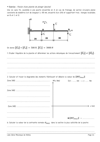 Labo Génie Mécanique de Kélibia Page 44
￭ Exercice : Flexion d’une planche de plonger (piscine).
Une vis sans fin, assimilée à une poutre encastrée en A en cas de freinage, de section circulaire pleine
constante de diamètre d et de longueur L= 80 mm, encastré d’un côté et supportant trois charges localisées
en B et C et D
On donne 	 	500	 , 	 	3000	
1. Etudier l’équilibre de la planche et déterminer les actions mécaniques de l’encastrement et :
…………………………………………….……………………………………………..………………………..……………………
…………………………………………………..………………………………………..………….…..…………………..…………
………………………………………………..………………………………………..……………..…………………..………….…
…………………………………………………..………………………………………..………….…..…………………..…………
2. Calculer et tracer le diagramme des moments fléchissant et déduire la valeur de ‖ ‖
Zone [AB] …………………………………......………………
………………………………..…………………………………
Zone [AB] ……………………..………………………………
………………………………..…………………………………
……………………………..……………………………………
Zone [AB] …………………..……………….………………
………………………………..…………………………………
……………………………..……………………………………
b. Calculer la valeur de la contrainte normale 	 dans la section la plus sollicitée de la poutre
………………………………………………………………………………………..………………………..………………………
………………………………………………………………………………………..………………………..………………………
Y
+
A D x
25 25 30
CB
MFz (Nm)
x (mm)
‖ ‖ = …………………
Ech : …… mm --- …… Nm
 