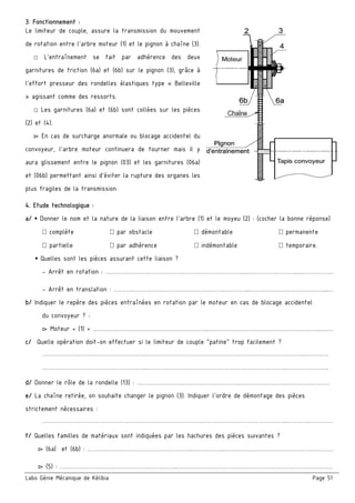 Labo Génie Mécanique de Kélibia Page 51
3. Fonctionnement :
Le limiteur de couple, assure la transmission du mouvement
de rotation entre l’arbre moteur (1) et le pignon à chaîne (3).
□ L’entraînement se fait par adhérence des deux
garnitures de friction (6a) et (6b) sur le pignon (3), grâce à
l’effort presseur des rondelles élastiques type « Belleville
» agissant comme des ressorts.
□ Les garnitures (6a) et (6b) sont collées sur les pièces
(2) et (4).
▻ En cas de surcharge anormale ou blocage accidentel du
convoyeur, l’arbre moteur continuera de tourner mais il y
aura glissement entre le pignon (03) et les garnitures (06a)
et (06b) permettant ainsi d’éviter la rupture des organes les
plus fragiles de la transmission.
4. Etude technologique :
a/ ▪ Donner le nom et la nature de la liaison entre l’arbre (1) et le moyeu (2) : (cocher la bonne réponse)
complète par obstacle démontable permanente
partielle par adhérence indémontable temporaire.
▪ Quelles sont les pièces assurant cette liaison ?
- Arrêt en rotation : ……………………………………………………………....…………………….....……………
- Arrêt en translation : …………………………………………………………....………………………………...…
b/ Indiquer le repère des pièces entraînées en rotation par le moteur en cas de blocage accidentel
du convoyeur ? :
▻ Moteur + (1) + …………………………………………………..………………………………………………...……
c/ Quelle opération doit-on effectuer si le limiteur de couple "patine" trop facilement ?
……………………………………………..……………………………………………………………………..…………
……………………………………………..……………………………………………………………..…………………
d/ Donner le rôle de la rondelle (13) : ……………………………………………..…………………..………….………
e/ La chaîne retirée, on souhaite changer le pignon (3). Indiquer l’ordre de démontage des pièces
strictement nécessaires :
……………………………………………..……………………………………………………………...………..…………
f/ Quelles familles de matériaux sont indiquées par les hachures des pièces suivantes ?
▻ (6a) et (6b) : ……………………………………………..……………..……………………………………….………
▻ (5) : …………………………………………………..……………………………………………………………….……
 