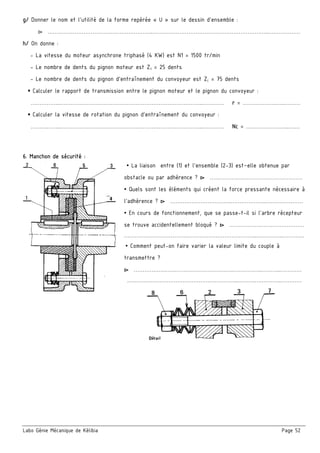 Labo Génie Mécanique de Kélibia Page 52
g/ Donner le nom et l’utilité de la forme repérée « U » sur le dessin d’ensemble :
▻ …………………………………………………..………………………………………………………..………………
h/ On donne :
- La vitesse du moteur asynchrone triphasé (4 KW) est N1 = 1500 tr/min
- Le nombre de dents du pignon moteur est Z3 = 25 dents
- Le nombre de dents du pignon d’entraînement du convoyeur est ZC = 75 dents
▪ Calculer le rapport de transmission entre le pignon moteur et le pignon du convoyeur :
……………..……………………………………………………………………..………… r = ……………….…..………
▪ Calculer la vitesse de rotation du pignon d’entraînement du convoyeur :
……………..……………………………………………………………………..………… Nc = ……………….…...……
6. Manchon de sécurité :
▪ La liaison entre (1) et l’ensemble (2-3) est–elle obtenue par
obstacle ou par adhérence ? ▻ ……………….……………………………
▪ Quels sont les éléments qui créent la force pressante nécessaire à
l’adhérence ? ▻ …………………………….………………..…………………
▪ En cours de fonctionnement, que se passe-t-il si l’arbre récepteur
se trouve accidentellement bloqué ? ▻ ……………………………………
………………………………………………………………...….………..…………
▪ Comment peut-on faire varier la valeur limite du couple à
transmettre ?
▻ ……………………………………………….……………..………..…………
……………………………………………………..……….….………..…………
 