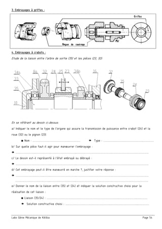 Labo Génie Mécanique de Kélibia Page 54
3. Embrayages à griffes :
4. Embrayages à crabots :
Etude de la liaison entre l’arbre de sortie (35) et les pièces (23, 32):
En se référant au dessin ci-dessus:
a/ Indiquer le nom et le type de l’organe qui assure la transmission de puissance entre crabot (24) et la
roue (32) ou le pignon (23)
■ Nom : …………………………………..…………  Type : ……………………………………..…………
b/ Sur quelle pièce faut-il agir pour manœuvrer l’embrayage :
 ………………………….……..………………………..………………………………….………………………………….
c/ Le dessin est-il représenté à l’état embrayé ou débrayé :
 ………………………….……..………………………..………………………………….………………………………….
d/ Cet embrayage peut-il être manœuvré en marche ?, justifier votre réponse :
 ………………………….……..………………………..………………………………….………………………………….
………………………….……..………………………..………………………………….………………………………….
e/ Donner le nom de la liaison entre (35) et (24) et indiquer la solution constructive choisi pour la
réalisation de cet liaison :
■ Liaison (35/24) : ……………………………………………………………………..………………..…………
 Solution constructive choisi : …………………………………………….………………………..…………
 