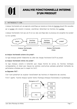 Labo Génie Mécanique de Kélibia Page 1
01 ANALYSE FONCTIONNELLE INTERNE
D’UN PRODUIT
I. INTRODUCTION :
L’analyse fonctionnelle est une approche scientifique qui raisonne en terme de fonctions devant être assurées
par un produit, elle consiste à recenser, caractériser, hiérarchiser les fonctions d’un système.
L'analyse fonctionnelle n'est pas une fin en soi, mais une étape dans le processus de conception d'un produit
ou d'un système.
■ Analyse fonctionnelle externe d’un produit :
Ce type d’analyse permet l’élaboration du cahier des charges fonctionnel (C.d.C.F) du produit.
■ Analyse fonctionnelle interne d’un produit :
Ce type d’analyse consiste à rechercher pour chaque fonction de service, les fonctions techniques
correspondantes, et choisir pour chacune les solutions constructives optimales permettant d’atteindre les
performances attendues pour le respect du C.d.C.F.
■ Diagramme FAST :
C’est l’outil permettant de visualiser l’enchaînement des fonctions et l’élaboration des solutions.
F.A.S.T. signifie : Function Analysis System Technic (Technique d’Analyse Fonctionnelle et Systématique).
fonctions
de service
fonctions
techniques
besoin produit
Analyse fonctionnelle
extene
Analyse fonctionnelle
intene
FT1
Divergence en ET
FT11
FT12
Fonctiondeservice
FT2
FT21
FT22
Divergence en OU
 