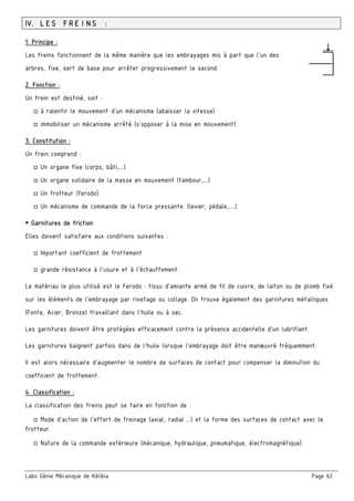 Labo Génie Mécanique de Kélibia Page 62
IV. LES FREINS :
1. Principe :
Les freins fonctionnent de la même manière que les embrayages mis à part que l'un des
arbres, fixe, sert de base pour arrêter progressivement le second.
2. Fonction :
Un frein est destiné, soit :
□ à ralentir le mouvement d’un mécanisme (abaisser la vitesse)
□ immobiliser un mécanisme arrêté (s’opposer à la mise en mouvement)
3. Constitution :
Un frein comprend :
□ Un organe fixe (corps, bâti,….)
□ Un organe solidaire de la masse en mouvement (tambour,….)
□ Un frotteur (ferodo)
□ Un mécanisme de commande de la force pressante. (levier, pédale,…..)
 Garnitures de friction
Elles doivent satisfaire aux conditions suivantes :
□ Important coefficient de frottement
□ grande résistance à l’usure et à l’échauffement.
Le matériau le plus utilisé est le Ferodo : tissu d’amiante armé de fil de cuivre, de laiton ou de plomb fixé
sur les éléments de l’embrayage par rivetage ou collage. On trouve également des garnitures métalliques
(Fonte, Acier, Bronze) travaillant dans l’huile ou à sec.
Les garnitures doivent être protégées efficacement contre la présence accidentelle d’un lubrifiant.
Les garnitures baignent parfois dans de l’huile lorsque l’embrayage doit être manœuvré fréquemment.
Il est alors nécessaire d’augmenter le nombre de surfaces de contact pour compenser la diminution du
coefficient de frottement.
4. Classification :
La classification des freins peut se faire en fonction de :
□ Mode d’action de l’effort de freinage (axial, radial ...) et la forme des surfaces de contact avec le
frotteur.
□ Nature de la commande extérieure (mécanique, hydraulique, pneumatique, électromagnétique).
 