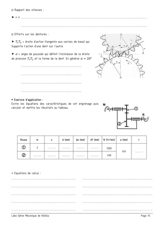 Labo Génie Mécanique de Kélibia Page 74
□ Rapport des vitesses :
 = …………………………………………………………………………………………………………..…………..……
……………………………………………………………………………………………………………………………
□ Efforts sur les dentures :
 = droite d’action (tangente aux cercles de base) qui
Supporte l’action d’une dent sur l’autre
 = angle de poussée qui définit l'inclinaison de la droite
de pression et la forme de la dent. En général 20°
…………………………………………..………………
……………………………………………..……………
…………………………………………..………………
……………………………………………..……………
 Exercice d’application :
Ecrire les équations des caractéristiques de cet engrenage puis
calculer et mettre les résultats au tableau.
* Equations de calcul :
……………………………………………………………… ………………………..………………………..…………………
……………………………………………………………… ………………………..………………………..…………………
……………………………………………………………… ………………………..………………………..…………………
……………………………………………………………… ………………………..………………………..…………………
……………………………………………………………… ………………………..………………………..…………………
Roues m z d (mm) da (mm) df (mm) N (tr/min) a (mm) r
 2 ……… ………  ………  ………  1200
140 ………
 ………  ………  ………  ………  ………  400
M
R
 
 
 