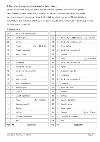 Labo Génie Mécanique de Kélibia Page 3
2. Description du mécanisme d’entrainement du tapis roulant :
Le dessin d'ensemble de la page 3/3 du dossier technique représente le mécanisme qui permet
l'entraînement du tapis roulant (26) transférant les cartons contenants les flacons bouchonnés.
La transmission de la rotation de l'arbre d'entrée (40) vers l'arbre de sortie (30) est réalisée par
l'intermédiaire d’un réducteur constitué par les poulies (6), (37) et la courroie (38) et par les pignons (19),
(35) ainsi que la chaîne (20).
3. Nomenclature :
22 1 Vis à tète hexagonale H
21 1 Rondelle plate 42 1 Moteur 1440	 / 15	
20 1 Chaîne 41 4 Vis à tète cylindrique CHc
19 1 Pignon 24	 40 1 Arbre moteur
18 1 Clavette parallèle 39 4 Vis à tète hexagonale H
17 2 Joint à lèvre 38 1 Courroie
16 2 ………………………………… 37 1 Poulie 60	
15 1 Entretoise 36 1 Vis à tète hexagonale H
14 2 Roulement type BC 35 1 Pignon
13 1 Vis à tète hexagonale H 34 1 Roulement type BC
12 1 couvercle 33 1 Entretoise
11 2 Joint à lèvre 32 4 Vis à tète hexagonale H
10 1 Arbre intermédiaire 31 1 couvercle
9 4 Rondelle plate 30 1 Arbre de sortie
8 6 Ecrou H 29' 1 plateau
7 1 Clavette parallèle 29 1 plateau
6 1 Poulie 120 28 1 Clavette parallèle
5 1 Equerre support 27 1 Rondelle plate
4 1 Support 26 1 Tapis roulant
3 1 Boîtier 25 1 Tambour 120
2 1 Plaquette couvercle 24 2 Coussinet à collerette
1 1 Bâti 23 1 Axe
Rep Nb Désignation Rep Nb Désignation
 
 
