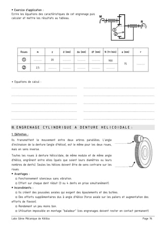Labo Génie Mécanique de Kélibia Page 76
 Exercice d’application :
Ecrire les équations des caractéristiques de cet engrenage puis
calculer et mettre les résultats au tableau.
* Equations de calcul :
……………………………………………………………… ………………………..………………………..…………………
……………………………………………………………… ………………………..………………………..…………………
……………………………………………………………… ………………………..………………………..…………………
……………………………………………………………… ………………………..………………………..…………………
……………………………………………………………… ………………………..………………………..…………………
III. ENGRENAGE CYLINDRIQUE A DENTURE HELICOIDALE :
1. Définition :
Ils transmettent le mouvement entre deux arbres parallèles. L'angle
d'inclinaison de la denture (angle d'hélice), est le même pour les deux roues,
mais en sens inverse.
Toutes les roues à denture hélicoïdale, de même module et de même angle
d'hélice, engrènent entre elles (quels que soient leurs diamètres ou leurs
nombres de dents). Seules les hélices doivent être de sens contraire sur les
roues.
 Avantages :
□ Fonctionnement silencieux sans vibration.
□ Effort sur chaque dent réduit (3 ou 4 dents en prise simultanément).
 Inconvénients :
□ Ils créent des poussées axiales qui exigent des épaulements et des butées.
□ Des efforts supplémentaires dus à angle d'hélice (force axiale sur les paliers et augmentation des
efforts de flexion).
□ Rendement un peu moins bon.
□ Utilisation impossible en montage "baladeur" (ces engrenages doivent rester en contact permanent)
Roues m z d (mm) da (mm) df (mm) N (tr/min) a (mm) r
 ……… 20 ………  ………  ………  900
75 ………
 2,5  ………  ………  ………  ………  ………
………..….
………….
M
R
 
 
 