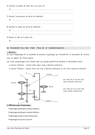 Labo Génie Mécanique de Kélibia Page 81
6) Calculer le nombre de filets de la vis sans fin.
 ………………………………………………………………………………………………………
………………………………………………………………………………………………………
7) Calculer la puissance de sortie du réducteur :
 ………………………………………………………………………………………………………
………………………………………………………………………………………………………
8) Calculer le couple de sortie du réducteur :
 ………………………………………………………………………………………………………
………………………………………………………………………………………………………
9) Donner le rôle de la pièce (14) :
 ………………………………………………………………………………………………………
………………………………………………………………………………………………………
VI. TRANSMISSION PAR TRAIN D’ENGRENAGES :
1. Définition :
Un train d’engrenage est un ensemble de plusieurs engrenages qui transmettent un mouvement de rotation
avec un rapport de vitesse désiré.
Les trains d'engrenages sont utilisés dans une grande quantité de machines et mécanismes divers.
□ Contact extérieur : contact entre deux roues à denture extérieure.
□ Contact intérieur : contact entre une roue à denture extérieure et une roue à denture intérieure.
2. Différents types d’engrenages : 
     Engrenage cylindrique à contact extérieur. 
     Engrenage cylindrique à contact intérieur. 
     Engrenage conique à axes concourants. 
     Engrenage à roue et vis sans fin. 
 
1
4
Contact …………
Entrée
Sortie
Les roues (1) et (3) sont des
roues menantes (motrices).
3
Les roues (2) et (4) sont des
roues menées (réceptrices).
2
Contact …………
 