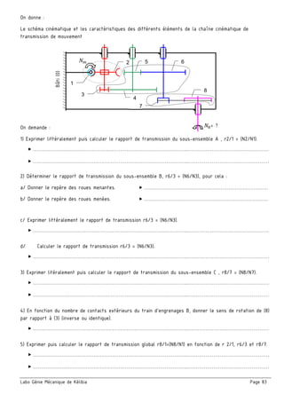 Labo Génie Mécanique de Kélibia Page 83
On donne :
Le schéma cinématique et les caractéristiques des différents éléments de la chaîne cinématique de
transmission de mouvement
On demande :
1) Exprimer littéralement puis calculer le rapport de transmission du sous-ensemble A , r2/1 = (N2/N1).
 ……………………………………………………………………………………..……………………………………………
 ……………………………………………………………………………………..……………………………………………
2) Déterminer le rapport de transmission du sous-ensemble B, r6/3 = (N6/N3), pour cela :
a/ Donner le repère des roues menantes.  ……………………………………………………………………
b/ Donner le repère des roues menées.  ……………………………………………………………………
c/ Exprimer littéralement le rapport de transmission r6/3 = (N6/N3).
 ……………………………………………………………………………………..……………………………………………
d/ Calculer le rapport de transmission r6/3 = (N6/N3).
 ……………………………………………………………………………………..……………………………………………
3) Exprimer litéralement puis calculer le rapport de transmission du sous-ensemble C , r8/7 = (N8/N7).
 ……………………………………………………………………………………..……………………………………………
 ……………………………………………………………………………………..……………………………………………
4) En fonction du nombre de contacts extérieurs du train d’engrenages B, donner le sens de rotation de (8)
par rapport à (3) (inverse ou identique).
 ……………………………………………………………………………………..……………………………………………
5) Exprimer puis calculer le rapport de transmission global r8/1=(N8/N1) en fonction de r 2/1, r6/3 et r8/7.
 ……………………………………………………………………………………..……………………………………………
 ……………………………………………………………………………………..……………………………………………
Bâti(0)
8
= ?
1
3
4
52 6
7
 