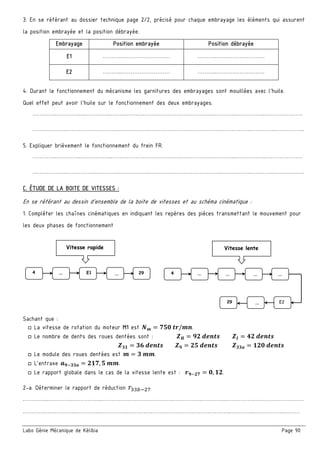 Labo Génie Mécanique de Kélibia Page 90
3. En se référant au dossier technique page 2/2, précisé pour chaque embrayage les éléments qui assurent
la position embrayée et la position débrayée.
Embrayage Position embrayée Position débrayée
E1 ………..……………………… ………..………………………
E2 ………..……………………… ………..………………………
4. Durant le fonctionnement du mécanisme les garnitures des embrayages sont mouillées avec l’huile.
Quel effet peut avoir l’huile sur le fonctionnement des deux embrayages.
…………..…………..……………..………………………………….……………..…………..……………..…………………
……………….……………..…………..……………..………………………………….……………..…………..……………..
5. Expliquer brièvement le fonctionnement du frein FR.
…………..…………..……………..………………………………….……………..…………..……………..…………………
……………….……………..…………..……………..………………………………….……………..…………..……………..
C. ÉTUDE DE LA BOITE DE VITESSES :
En se référant au dessin d’ensemble de la boite de vitesses et au schéma cinématique :
1. Compléter les chaînes cinématiques en indiquant les repères des pièces transmettant le mouvement pour
les deux phases de fonctionnement
Sachant que :
□ La vitesse de rotation du moteur M1 est 	 / .
□ Le nombre de dents des roues dentées sont : 	 	 	
	 	 	
□ Le module des roues dentées est 	 .
□ L’entraxe , 	 .
□ Le rapport globale dans le cas de la vitesse lente est : , .
2-a. Déterminer le rapport de réduction
…………..…………..……………..………………………………….……………..…………..……………..………………………
………….……………..…………..……………..………………………………….……………..…………..……………..………
4 …  E1 …  29
Vitesse rapide
29 …  E2
4 …  …  …  … 
Vitesse lente
 
