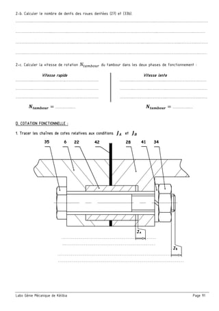 Labo Génie Mécanique de Kélibia Page 91
2-b. Calculer le nombre de dents des roues dentées (27) et (33b).
…………..…………..……………..………………………………….……………..…………..……………..………………………
………….……………..…………..……………..………………………………….……………..…………..……………..………
………………………….……………..…………..……………………………………..…..……………………..…………..………
……..………………………………….……………..…………..……………..………………………………….……………..……
2-c. Calculer la vitesse de rotation du tambour dans les deux phases de fonctionnement :
Vitesse rapide Vitesse lente
…………..…………..…………..……………………… ………..………….…………..……………………….……
…………..…………..…………..……………………… ………..…………..…………..……………………….……
…………..…………..……………..…………………… ………..…………..…………..……………………….……
…………..… …………..…
D. COTATION FONCTIONNELLE :
1. Tracer les chaînes de cotes relatives aux conditions et
35 6 22 42 28 41 34
JA
JB
 