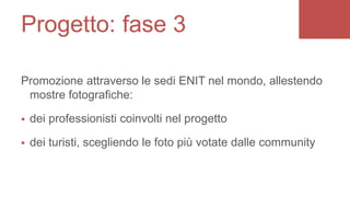 Promozione attraverso le sedi ENIT nel mondo, allestendo
mostre fotografiche:
 dei professionisti coinvolti nel progetto
 dei turisti, scegliendo le foto più votate dalle community
Progetto: fase 3
 