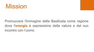 Mission
Promuovere l'immagine della Basilicata come regione
dove l'energia è espressione della natura e del suo
incontro con l’uomo
 