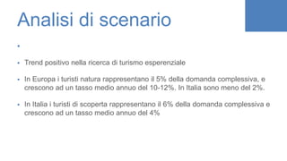 Analisi di scenario

 Trend positivo nella ricerca di turismo esperenziale
 In Europa i turisti natura rappresentano il 5% della domanda complessiva, e
crescono ad un tasso medio annuo del 10-12%. In Italia sono meno del 2%.
 In Italia i turisti di scoperta rappresentano il 6% della domanda complessiva e
crescono ad un tasso medio annuo del 4%
 
