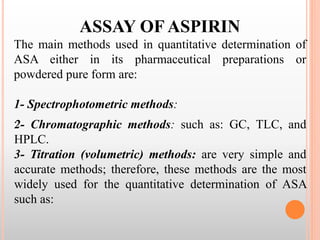 ASSAY OF ASPIRIN
The main methods used in quantitative determination of
ASA either in its pharmaceutical preparations or
powdered pure form are:
1- Spectrophotometric methods:
.
2- Chromatographic methods: such as: GC, TLC, and
HPLC.
3- Titration (volumetric) methods: are very simple and
accurate methods; therefore, these methods are the most
widely used for the quantitative determination of ASA
such as:
 