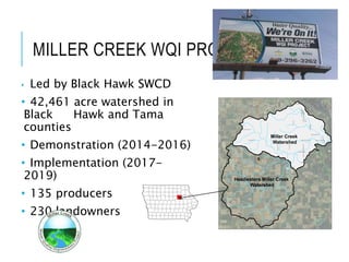 MILLER CREEK WQI PROJECT
• Led by Black Hawk SWCD
• 42,461 acre watershed in
Black Hawk and Tama
counties
• Demonstration (2014-2016)
• Implementation (2017-
2019)
• 135 producers
• 230 landowners
HessRd
Tama Rd
Eagle Rd
FoulkRd
AckerRd
DysartRd
Quarry Rd
KimballAve
Reinbeck Rd
HawkeyeRd
Washburn Rd
CotterRd
Schrock Rd
BeckRd
LaPorte
Rd
HammondAve
Orange Rd
AnsboroughAve
KlineRd
Griffith Rd
KoberRd
Petrie Rd
WeidenRd
GirschRd
CedarValleyNatureTrl
HoffRd
Ripple Rd
Miller Creek Rd
G
ilbertville
Rd
Payton Rd
3rd
St
Eastman Rd
5thSt
GolinvauxRd1stSt
McKevette Rd
Bienfang Dr
Aboretum Dr
Bristol Rd
Kennedy Ln
Lichty Blvd
Douglas Dr
PineSt
Rottinghaus Rd
Mc Kellar Rd
CommancheTrl
Vision St
McKellar Rd
North Ave
Millerdale Ct
Tama Rd
Miller Creek Rd
£¤218
rs21
Miller Creek
Wolf Creek
Miller Creek
Watershed
Headwaters Miller Creek
Watershed
 