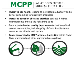MCPP WHAT DOES FUTURE
SUCCESS LOOK LIKE?
• Improved soil health, leading to increased productivity and a
better bottom-line for upstream producers
• Increased adoption of tested practices because it makes
financial sense and it’s the right thing to do
• Demonstrated water quality improvements that benefit all
downstream entities, including City of Cedar Rapids source
water for our alluvial well system
• Expansion of similar MCPP promoted activities within Cedar
River watershed and other watersheds across Iowa
 