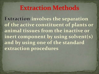 Extraction involves the separation
of the active constituent of plants or
animal tissues from the inactive or
inert component by using solvent(s)
and by using one of the standard
extraction procedures
 