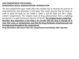 ONE-COMPARTMENT OPEN MODEL:
INTRAVENOUS BOLUS ADMINISTRATION: INTRODUCTION
The one-compartment open model offers the simplest way to describe the process of
drug distribution and elimination in the body. This model assumes that the drug can
enter or leave the body (ie, the model is "open"), and the body acts like a single,
uniform compartment. The simplest route of drug administration from a modelling
perspective is a rapid intravenous injection (IV bolus). The simplest kinetic model that
describes drug disposition in the body is to consider that the drug is injected all at
once into a box, or compartment, and that the drug distributes instantaneously and
homogenously throughout the compartment.
Drug elimination also occurs from the compartment immediately after injection.
 
