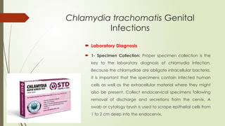 Chlamydia trachomatis Genital
Infections
 Laboratory Diagnosis
 1- Specimen Collection: Proper specimen collection is the
key to the laboratory diagnosis of chlamydia infection.
Because the chlamydiae are obligate intracellular bacteria,
it is important that the specimens contain infected human
cells as well as the extracellular material where they might
also be present. Collect endocervical specimens following
removal of discharge and secretions from the cervix. A
swab or cytology brush is used to scrape epithelial cells from
1 to 2 cm deep into the endocervix.
 