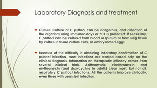 Laboratory Diagnosis and treatment
 Culture: Culture of C psittaci can be dangerous, and detection of
the organism using immunoassays or PCR is preferred. If necessary,
C psittaci can be cultured from blood or sputum or from lung tissue
by culture in tissue culture cells, or embryonated eggs.
 Because of the difficulty in obtaining laboratory confirmation of C
psittaci infection, most infections are treated based only on the
clinical diagnosis. Information on therapeutic efficacy comes from
several clinical trials. Azithromycin, clarithromycin, and
erythromycin (and doxycycline in adults) clear most, but not all,
respiratory C psittaci infections. All the patients improve clinically,
even those with persistent infection.
 