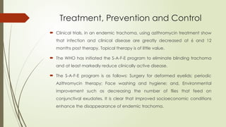 Treatment, Prevention and Control
 Clinical trials, in an endemic trachoma, using azithromycin treatment show
that infection and clinical disease are greatly decreased at 6 and 12
months post therapy. Topical therapy is of little value.
 The WHO has initiated the S-A-F-E program to eliminate blinding trachoma
and at least markedly reduce clinically active disease.
 The S-A-F-E program is as follows: Surgery for deformed eyelids; periodic
Azithromycin therapy; Face washing and hygiene; and, Environmental
improvement such as decreasing the number of flies that feed on
conjunctival exudates. It is clear that improved socioeconomic conditions
enhance the disappearance of endemic trachoma.
 