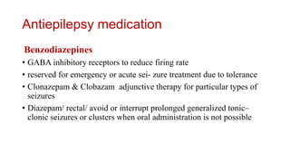 Antiepilepsy medication
Benzodiazepines
• GABA inhibitory receptors to reduce firing rate
• reserved for emergency or acute sei- zure treatment due to tolerance
• Clonazepam & Clobazam adjunctive therapy for particular types of
seizures
• Diazepam/ rectal/ avoid or interrupt prolonged generalized tonic–
clonic seizures or clusters when oral administration is not possible
 