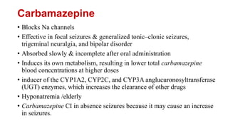 Carbamazepine
• Blocks Na channels
• Effective in focal seizures & generalized tonic–clonic seizures,
trigeminal neuralgia, and bipolar disorder
• Absorbed slowly & incomplete after oral administration
• Induces its own metabolism, resulting in lower total carbamazepine
blood concentrations at higher doses
• inducer of the CYP1A2, CYP2C, and CYP3A anglucuronosyltransferase
(UGT) enzymes, which increases the clearance of other drugs
• Hyponatremia /elderly
• Carbamazepine CI in absence seizures because it may cause an increase
in seizures.
 
