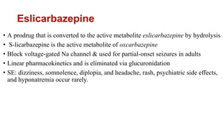 Eslicarbazepine
• A prodrug that is converted to the active metabolite eslicarbazepine by hydrolysis
• S-licarbazepine is the active metabolite of oxcarbazepine
• Block voltage-gated Na channel & used for partial-onset seizures in adults
• Linear pharmacokinetics and is eliminated via glucuronidation
• SE: dizziness, somnolence, diplopia, and headache, rash, psychiatric side effects,
and hyponatremia occur rarely.
 