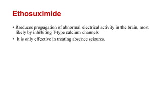 Ethosuximide
• Rreduces propagation of abnormal electrical activity in the brain, most
likely by inhibiting T-type calcium channels
• It is only effective in treating absence seizures.
 