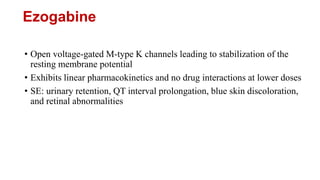 Ezogabine
• Open voltage-gated M-type K channels leading to stabilization of the
resting membrane potential
• Exhibits linear pharmacokinetics and no drug interactions at lower doses
• SE: urinary retention, QT interval prolongation, blue skin discoloration,
and retinal abnormalities
 