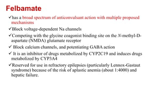 Felbamate
has a broad spectrum of anticonvulsant action with multiple proposed
mechanisms
Block voltage-dependent Na channels
Competing with the glycine coagonist binding site on the N-methyl-D-
aspartate (NMDA) glutamate receptor
 Block calcium channels, and potentiating GABA action
 It is an inhibitor of drugs metabolized by CYP2C19 and induces drugs
metabolized by CYP3A4
Reserved for use in refractory epilepsies (particularly Lennox-Gastaut
syndrome) because of the risk of aplastic anemia (about 1:4000) and
hepatic failure.
 