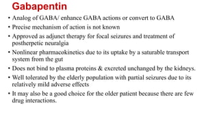 Gabapentin
• Analog of GABA/ enhance GABA actions or convert to GABA
• Precise mechanism of action is not known
• Approved as adjunct therapy for focal seizures and treatment of
postherpetic neuralgia
• Nonlinear pharmacokinetics due to its uptake by a saturable transport
system from the gut
• Does not bind to plasma proteins & excreted unchanged by the kidneys.
• Well tolerated by the elderly population with partial seizures due to its
relatively mild adverse effects
• It may also be a good choice for the older patient because there are few
drug interactions.
 