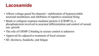Lacosamide
• Affects voltage-gated Na channels / stabilization of hyperexcitable
neuronal membranes and inhibition of repetitive neuronal firing
• Binds to collapsin response mediator protein-2 (CRMP-2), a
phosphoprotein involved in neuronal differentiation and control of axonal
out- growth
• The role of CRMP-2 binding in seizure control is unknown
• Approved for adjunctive treatment of focal seizures
• SE: dizziness, headache, and fatigue
 