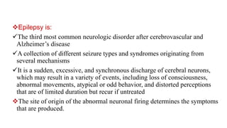 Epilepsy is:
The third most common neurologic disorder after cerebrovascular and
Alzheimer’s disease
A collection of different seizure types and syndromes originating from
several mechanisms
It is a sudden, excessive, and synchronous discharge of cerebral neurons,
which may result in a variety of events, including loss of consciousness,
abnormal movements, atypical or odd behavior, and distorted perceptions
that are of limited duration but recur if untreated
The site of origin of the abnormal neuronal firing determines the symptoms
that are produced.
 