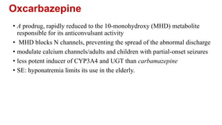 Oxcarbazepine
• A prodrug, rapidly reduced to the 10-monohydroxy (MHD) metabolite
responsible for its anticonvulsant activity
• MHD blocks N channels, preventing the spread of the abnormal discharge
• modulate calcium channels/adults and children with partial-onset seizures
• less potent inducer of CYP3A4 and UGT than carbamazepine
• SE: hyponatremia limits its use in the elderly.
 