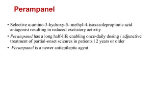 Perampanel
• Selective α-amino-3-hydroxy-5- methyl-4-isoxazolepropionic acid
antagonist resulting in reduced excitatory activity
• Perampanel has a long half-life enabling once-daily dosing / adjunctive
treatment of partial-onset seizures in patients 12 years or older
• Perampanel is a newer antiepileptic agent
 