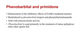 Phenobarbital and primidone
• Enhancement of the inhibitory effects of GABA-mediated neurons
• Metabolized to phenobarbital (major) and phenylethylmalonamide
• both with anticonvulsant activity
• Phenobarbital is used primarily in the treatment of status epilepticus
when other agents fail.
 