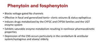 Phenytoin and fosphenytoin
• Blocks voltage-gated Na channels
• Effective in focal and generalized tonic– clonic seizures & status epilepticus
• Induces drugs metabolized by the CYP2C and CYP3A families and the UGT
enzyme system
• Exhibits saturable enzyme metabolism resulting in nonlinear pharmacokinetic
properties
• Depression of the CNS occurs particularly in the cerebellum & vestibular
system/nystagmus and ataxia/ elderly
 