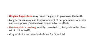 • Gingival hyperplasia may cause the gums to grow over the teeth
• Long-term use may lead to development of peripheral neuropathies
and osteoporosis/serious toxicity and adverse effects.
• Fosphenytoin a prodrug, rapidly converted to phenytoin in the blood
within minutes/IM
• drug of choice and standard of care for IV and IM
 