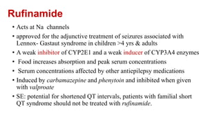 Rufinamide
• Acts at Na channels
• approved for the adjunctive treatment of seizures associated with
Lennox- Gastaut syndrome in children >4 yrs & adults
• A weak inhibitor of CYP2E1 and a weak inducer of CYP3A4 enzymes
• Food increases absorption and peak serum concentrations
• Serum concentrations affected by other antiepilepsy medications
• Induced by carbamazepine and phenytoin and inhibited when given
with valproate
• SE: potential for shortened QT intervals, patients with familial short
QT syndrome should not be treated with rufinamide.
 