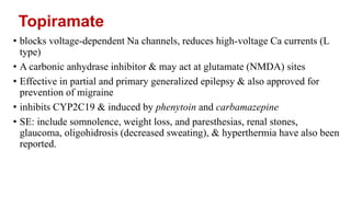 Topiramate
• blocks voltage-dependent Na channels, reduces high-voltage Ca currents (L
type)
• A carbonic anhydrase inhibitor & may act at glutamate (NMDA) sites
• Effective in partial and primary generalized epilepsy & also approved for
prevention of migraine
• inhibits CYP2C19 & induced by phenytoin and carbamazepine
• SE: include somnolence, weight loss, and paresthesias, renal stones,
glaucoma, oligohidrosis (decreased sweating), & hyperthermia have also been
reported.
 