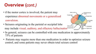• if the motor cortex is involved, the patient may
experience abnormal movements or a generalized
convulsion.
• Seizures originating in the parietal or occipital lobe
may include visual, auditory, and olfactory hallucinations
• In general, seizures can be controlled with one medication in approximately
75% of patients
• Patients may require more than one medication in order to optimize seizure
control, and some patients may never obtain total seizure control
Overview (cont.)
 